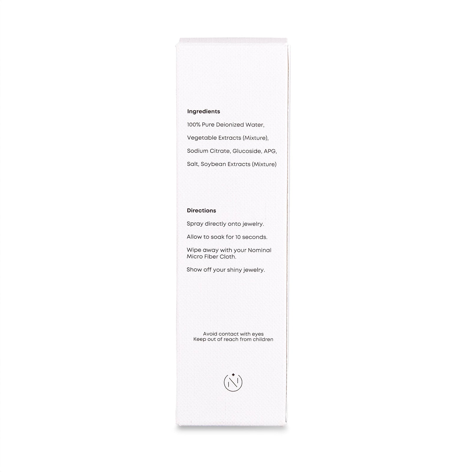 Side of box with ingredients and directions:
White box of Nominal Jewelry Cleaner listing ingredients and directions. Text reads:

Ingredients: 100% Pure Deionized Water, Vegetable Extracts (Mixture), Sodium Citrate, Glucoside, APG, Salt, Soybean Extracts (Mixture).

Directions: Spray directly onto jewelry. Allow to soak for 10 seconds. Wipe away with your Nominal Micro Fiber Cloth. Show off your shiny jewelry.

Safety note: Avoid contact with eyes. Keep out of reach from children.